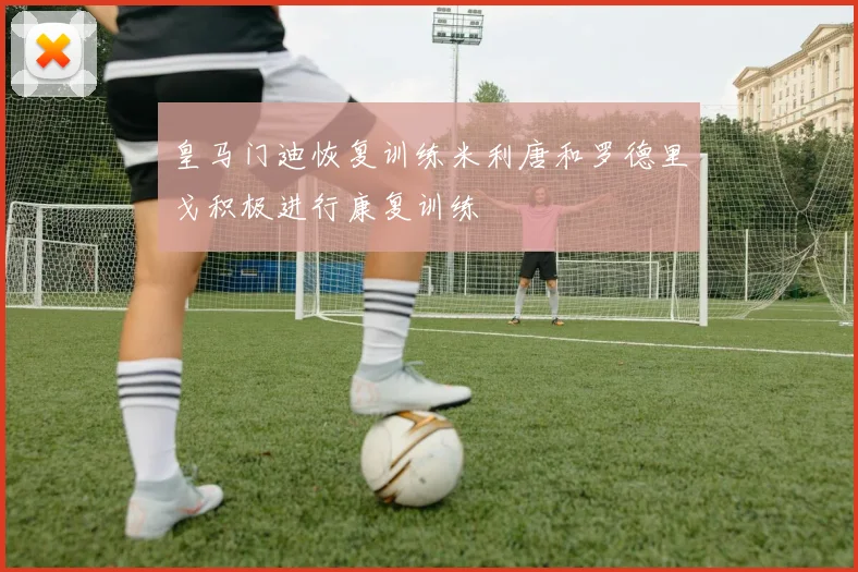 皇马门迪恢复训练米利唐和罗德里戈积极进行康复训练