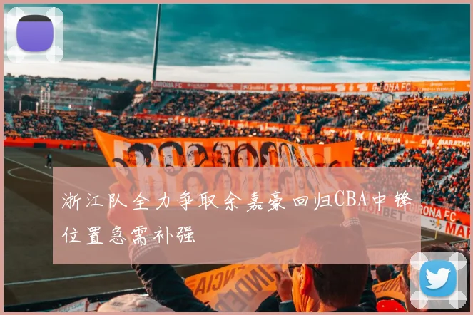浙江队全力争取余嘉豪回归CBA中锋位置急需补强